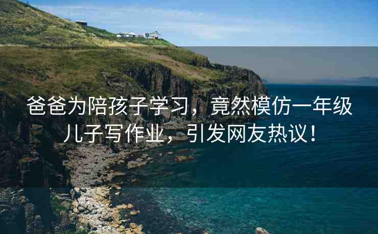 爸爸為陪孩子學(xué)習(xí)，竟然模仿一年級(jí)兒子寫作業(yè)，引發(fā)網(wǎng)友熱議！
