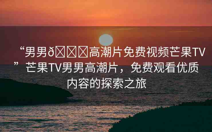 “男男??高潮片免費(fèi)視頻芒果TV”芒果TV男男高潮片，免費(fèi)觀看優(yōu)質(zhì)內(nèi)容的探索之旅