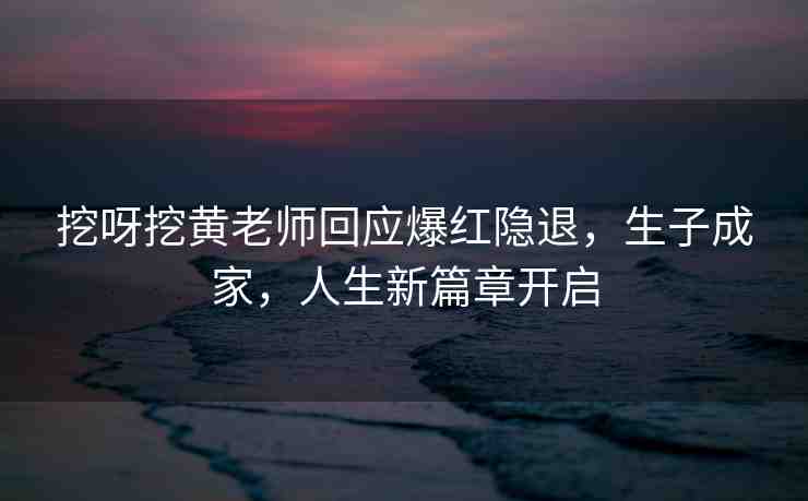 挖呀挖黃老師回應(yīng)爆紅隱退，生子成家，人生新篇章開(kāi)啟