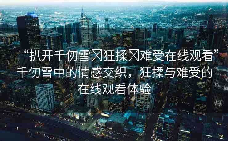 “扒開千仞雪?狂揉?難受在線觀看”千仞雪中的情感交織，狂揉與難受的在線觀看體驗