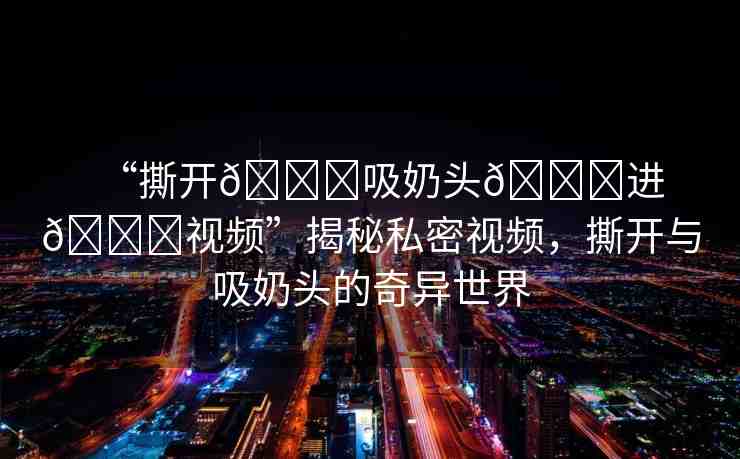 “撕開??吸奶頭??進(jìn)??視頻”揭秘私密視頻，撕開與吸奶頭的奇異世界