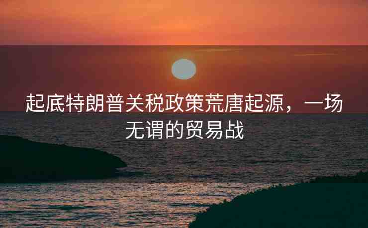 起底特朗普關(guān)稅政策荒唐起源，一場(chǎng)無(wú)謂的貿(mào)易戰(zhàn)