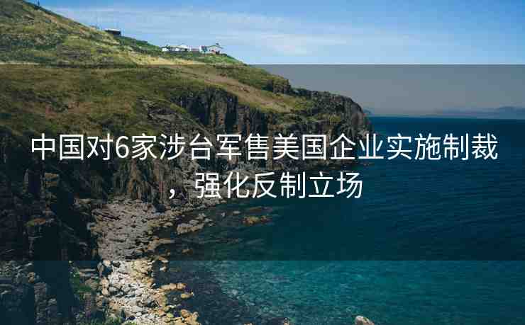 中國對(duì)6家涉臺(tái)軍售美國企業(yè)實(shí)施制裁，強(qiáng)化反制立場(chǎng)