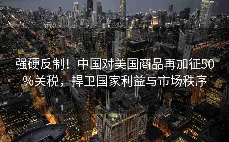 強(qiáng)硬反制！中國(guó)對(duì)美國(guó)商品再加征50%關(guān)稅，捍衛(wèi)國(guó)家利益與市場(chǎng)秩序