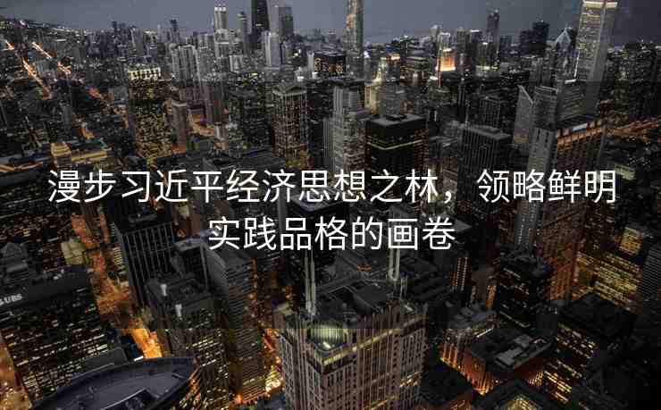 漫步習(xí)近平經(jīng)濟(jì)思想之林，領(lǐng)略鮮明實(shí)踐品格的畫卷