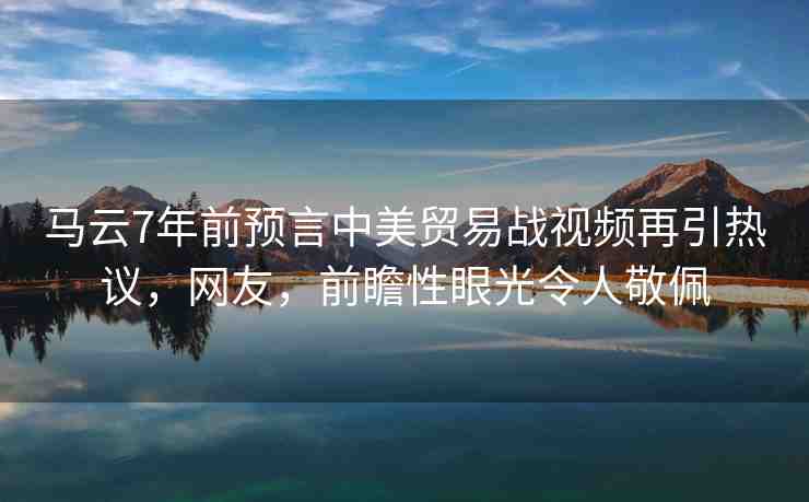 馬云7年前預(yù)言中美貿(mào)易戰(zhàn)視頻再引熱議，網(wǎng)友，前瞻性眼光令人敬佩