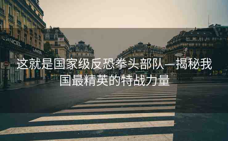 這就是國家級反恐拳頭部隊(duì)—揭秘我國最精英的特戰(zhàn)力量