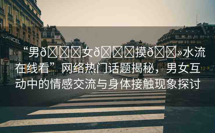 “男??女??摸??水流在線看”網(wǎng)絡(luò)熱門話題揭秘，男女互動(dòng)中的情感交流與身體接觸現(xiàn)象探討