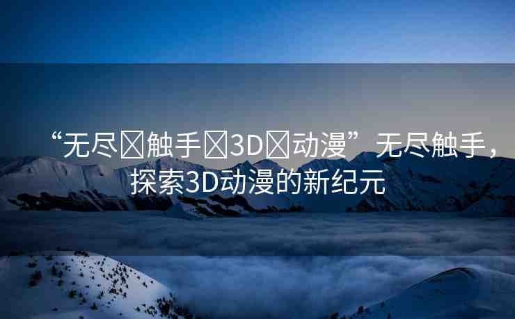 “無盡?觸手?3D?動漫”無盡觸手，探索3D動漫的新紀元