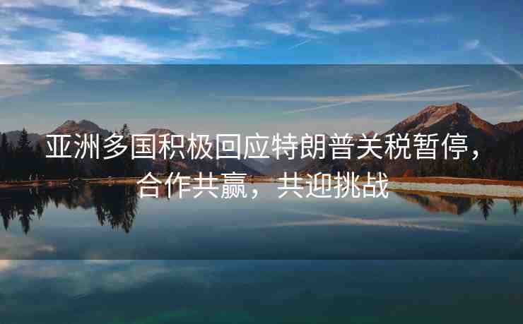 亞洲多國(guó)積極回應(yīng)特朗普關(guān)稅暫停，合作共贏，共迎挑戰(zhàn)