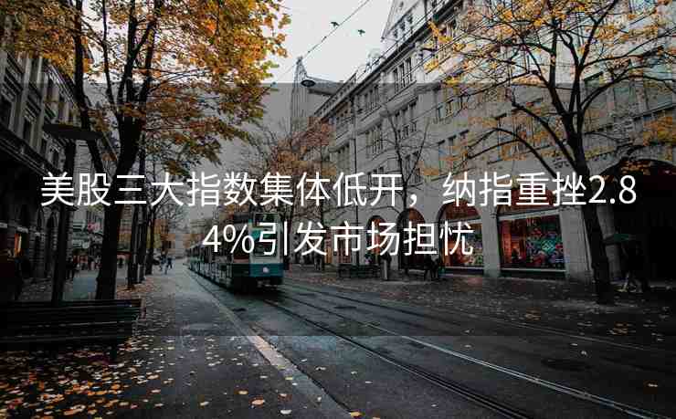 美股三大指數(shù)集體低開，納指重挫2.84%引發(fā)市場擔(dān)憂