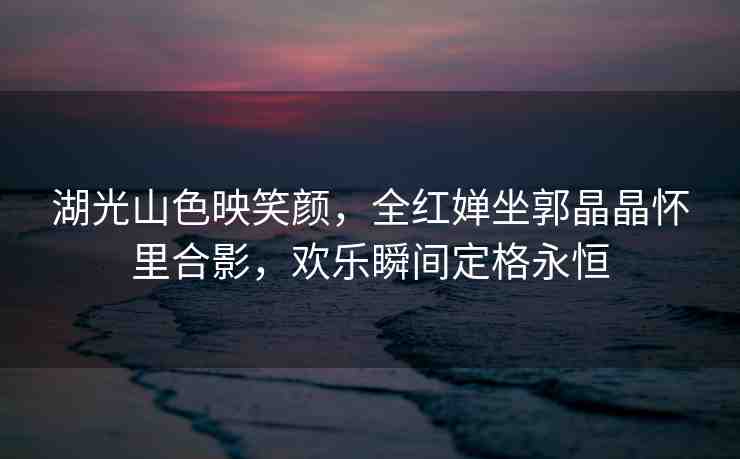 湖光山色映笑顏，全紅嬋坐郭晶晶懷里合影，歡樂瞬間定格永恒