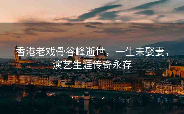 香港老戲骨谷峰逝世，一生未娶妻，演藝生涯傳奇永存
