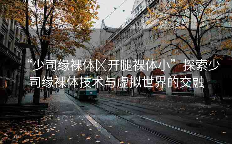 “少司緣裸體?開(kāi)腿裸體小”探索少司緣裸體技術(shù)與虛擬世界的交融