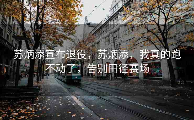 蘇炳添宣布退役，蘇炳添，我真的跑不動了，告別田徑賽場