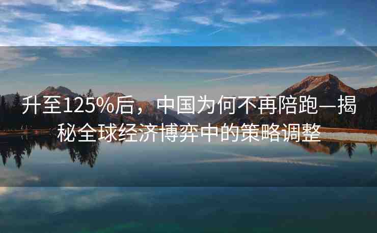 升至125%后，中國為何不再陪跑—揭秘全球經(jīng)濟博弈中的策略調(diào)整