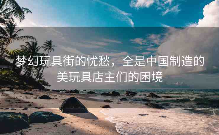 夢幻玩具街的憂愁，全是中國制造的美玩具店主們的困境