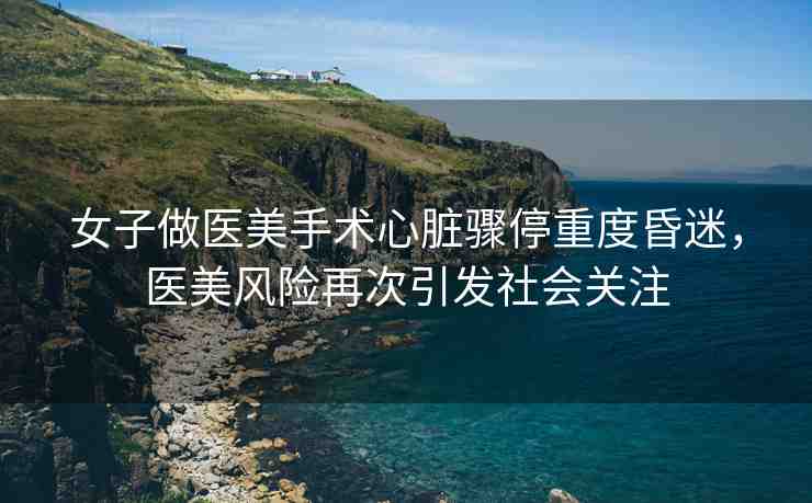 女子做醫(yī)美手術心臟驟停重度昏迷，醫(yī)美風險再次引發(fā)社會關注