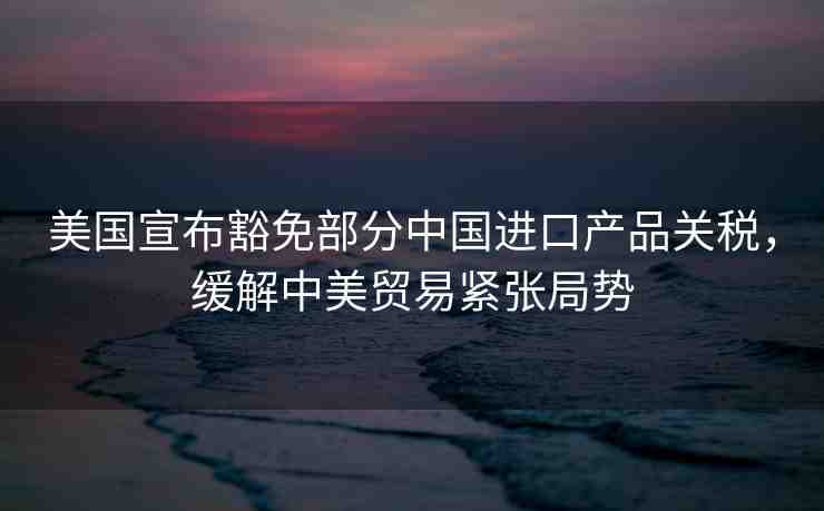 美國宣布豁免部分中國進口產品關稅，緩解中美貿易緊張局勢