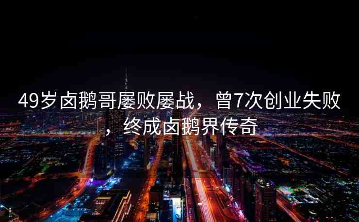 49歲鹵鵝哥屢敗屢戰(zhàn)，曾7次創(chuàng)業(yè)失敗，終成鹵鵝界傳奇