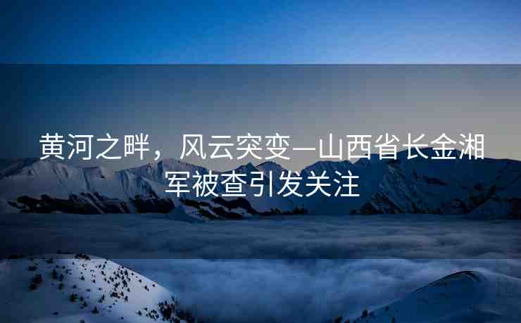 黃河之畔，風(fēng)云突變—山西省長金湘軍被查引發(fā)關(guān)注