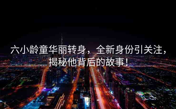 六小齡童華麗轉(zhuǎn)身，全新身份引關(guān)注，揭秘他背后的故事！
