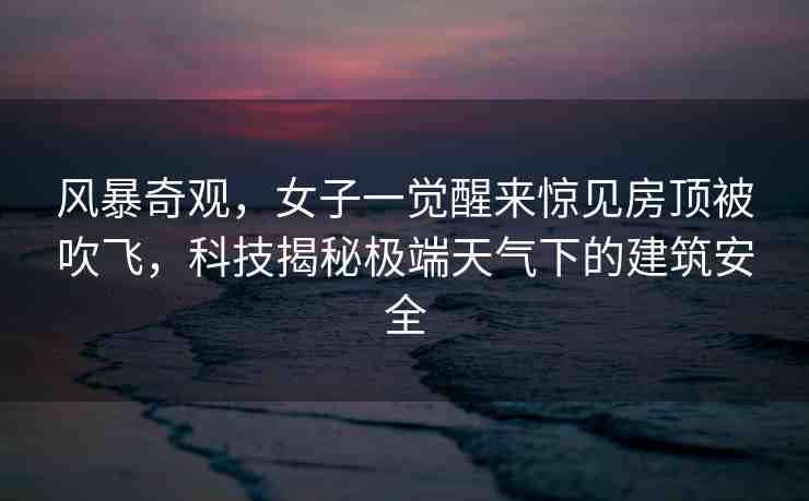 風暴奇觀，女子一覺醒來驚見房頂被吹飛，科技揭秘極端天氣下的建筑安全