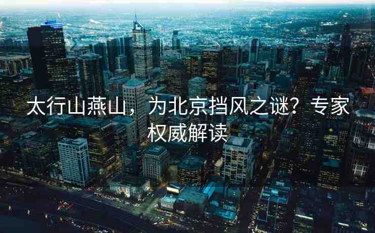 太行山燕山，為北京擋風(fēng)之謎？專家權(quán)威解讀