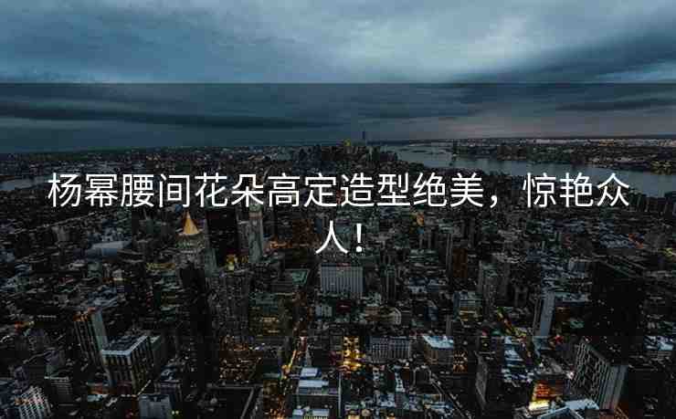 楊冪腰間花朵高定造型絕美，驚艷眾人！