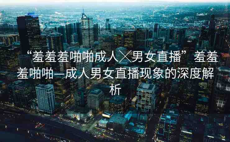 “羞羞羞啪啪成人╳男女直播”羞羞羞啪啪—成人男女直播現(xiàn)象的深度解析