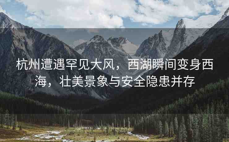 杭州遭遇罕見(jiàn)大風(fēng)，西湖瞬間變身西海，壯美景象與安全隱患并存