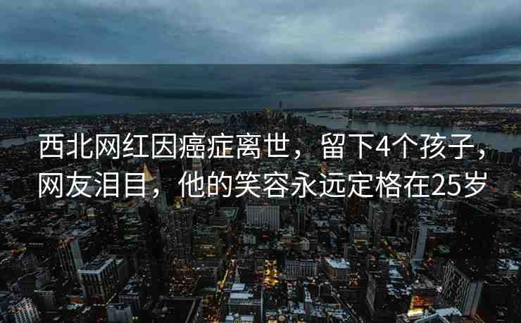 西北網(wǎng)紅因癌癥離世，留下4個孩子，網(wǎng)友淚目，他的笑容永遠定格在25歲