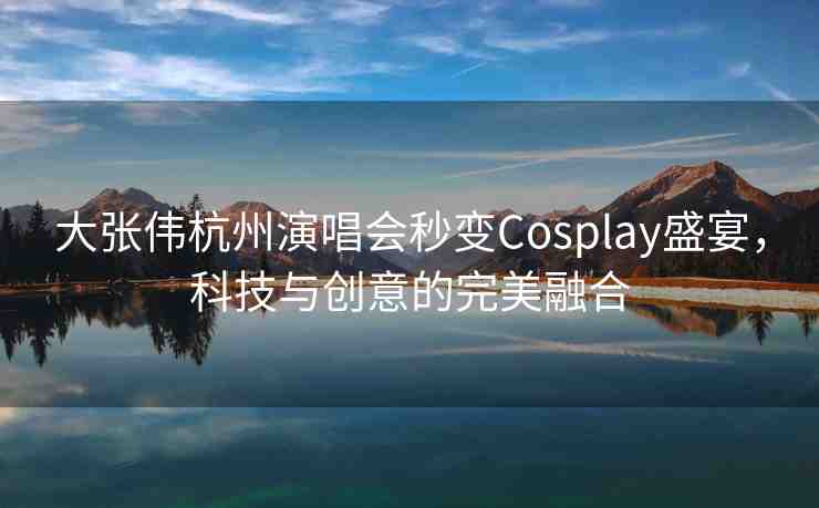 大張偉杭州演唱會(huì)秒變Cosplay盛宴，科技與創(chuàng)意的完美融合