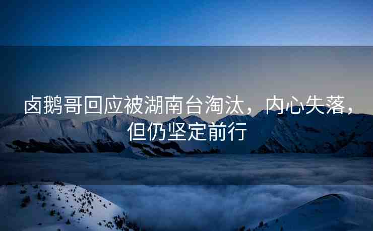 鹵鵝哥回應(yīng)被湖南臺淘汰，內(nèi)心失落，但仍堅(jiān)定前行