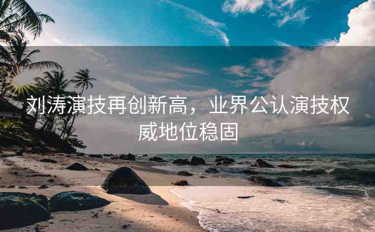 劉濤演技再創(chuàng)新高，業(yè)界公認(rèn)演技權(quán)威地位穩(wěn)固