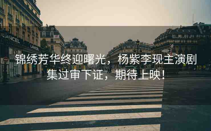 錦繡芳華終迎曙光，楊紫李現(xiàn)主演劇集過審下證，期待上映！