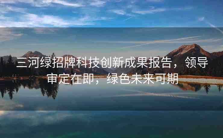 三河綠招牌科技創(chuàng)新成果報告，領(lǐng)導(dǎo)審定在即，綠色未來可期