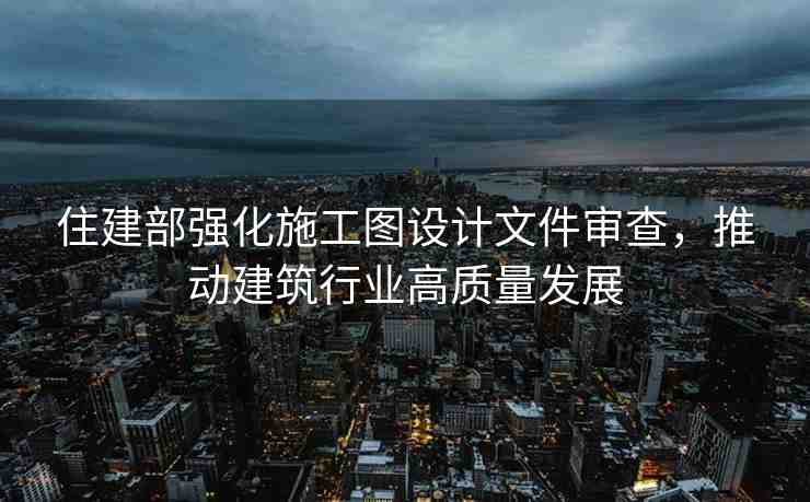 住建部強化施工圖設(shè)計文件審查，推動建筑行業(yè)高質(zhì)量發(fā)展