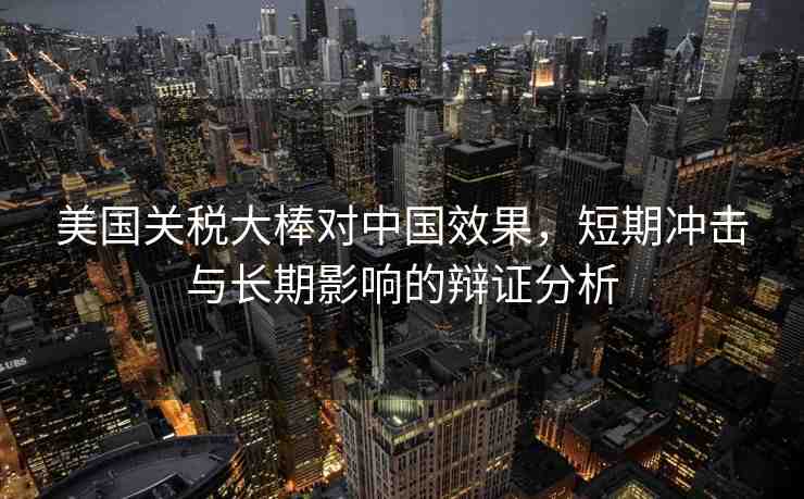美國(guó)關(guān)稅大棒對(duì)中國(guó)效果，短期沖擊與長(zhǎng)期影響的辯證分析