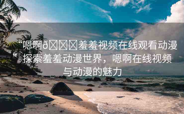 “嗯啊??羞羞視頻在線觀看動漫”探索羞羞動漫世界，嗯啊在線視頻與動漫的魅力