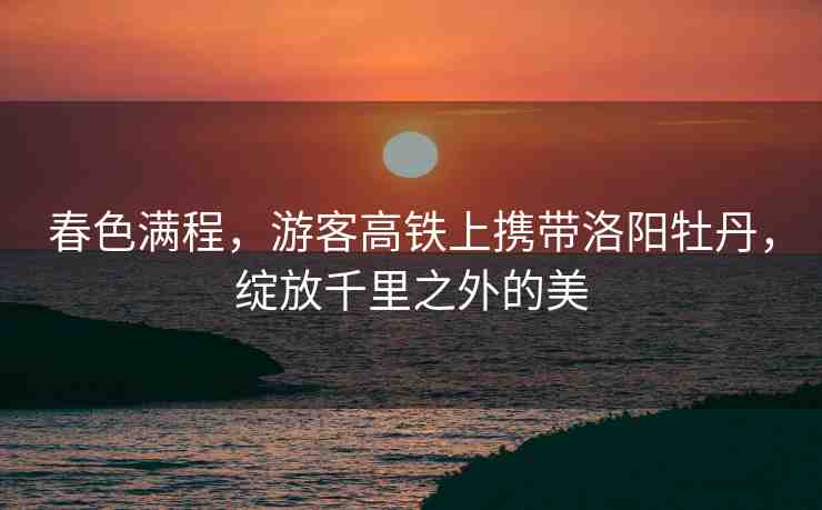 春色滿程，游客高鐵上攜帶洛陽牡丹，綻放千里之外的美