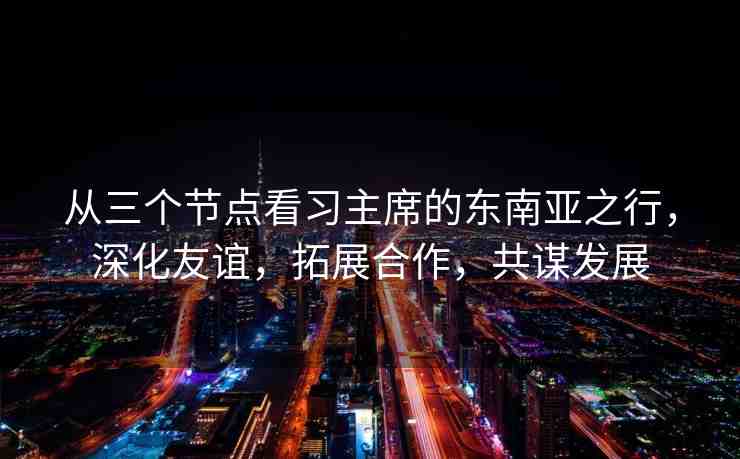 從三個節(jié)點看習(xí)主席的東南亞之行，深化友誼，拓展合作，共謀發(fā)展