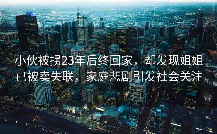 小伙被拐23年后終回家，卻發(fā)現(xiàn)姐姐已被賣失聯(lián)，家庭悲劇引發(fā)社會(huì)關(guān)注