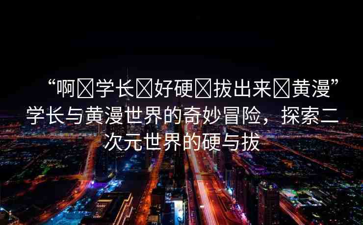 “啊?學(xué)長(zhǎng)?好硬?拔出來(lái)?黃漫”學(xué)長(zhǎng)與黃漫世界的奇妙冒險(xiǎn)，探索二次元世界的硬與拔