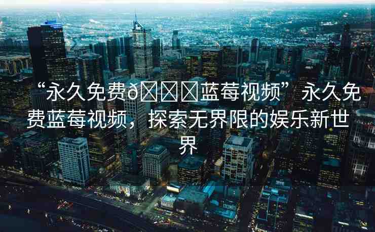 “永久免費(fèi)??藍(lán)莓視頻”永久免費(fèi)藍(lán)莓視頻，探索無界限的娛樂新世界
