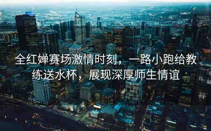 全紅嬋賽場激情時刻，一路小跑給教練送水杯，展現(xiàn)深厚師生情誼
