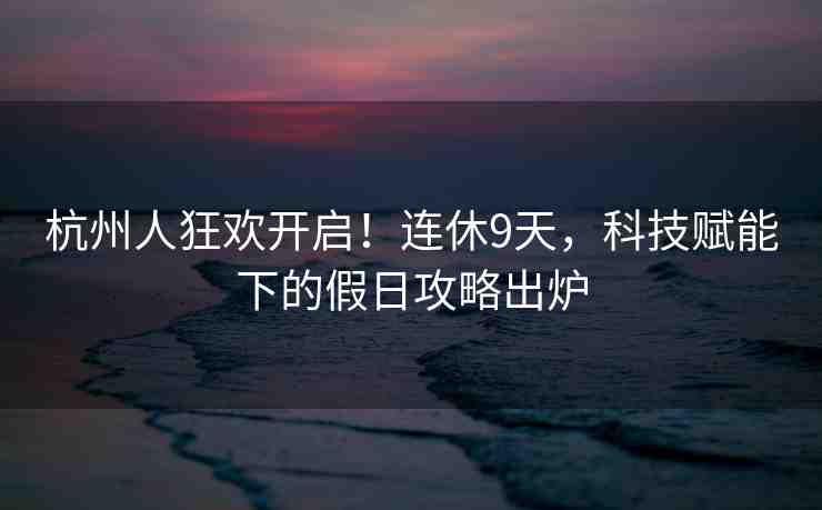 杭州人狂歡開啟！連休9天，科技賦能下的假日攻略出爐