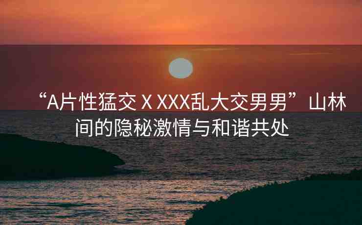 “A片性猛交ⅩXXX亂大交男男”山林間的隱秘激情與和諧共處