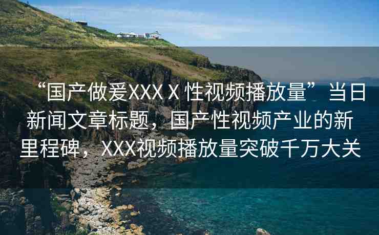 “國產(chǎn)做爰XXXⅩ性視頻播放量”當(dāng)日新聞文章標(biāo)題，國產(chǎn)性視頻產(chǎn)業(yè)的新里程碑，XXX視頻播放量突破千萬大關(guān)