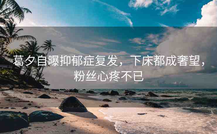 葛夕自曝抑郁癥復(fù)發(fā)，下床都成奢望，粉絲心疼不已